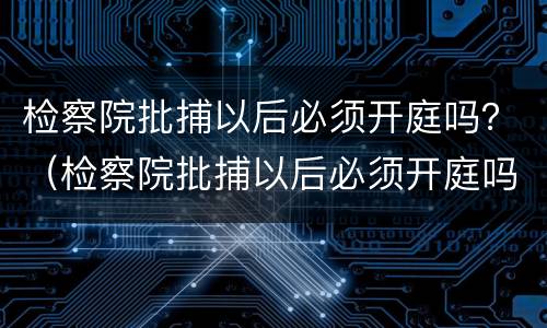 检察院批捕以后必须开庭吗？（检察院批捕以后必须开庭吗）
