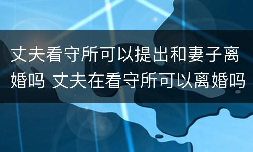 丈夫看守所可以提出和妻子离婚吗 丈夫在看守所可以离婚吗