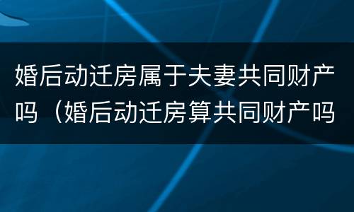 婚后动迁房属于夫妻共同财产吗（婚后动迁房算共同财产吗）