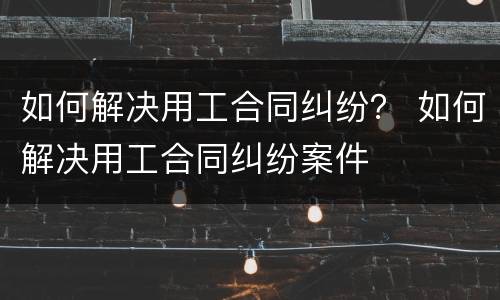 如何解决用工合同纠纷？ 如何解决用工合同纠纷案件