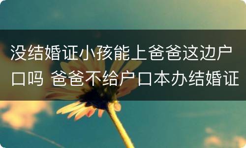 没结婚证小孩能上爸爸这边户口吗 爸爸不给户口本办结婚证怎么办