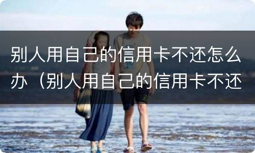 别人用自己的信用卡不还怎么办（别人用自己的信用卡不还怎么办理）