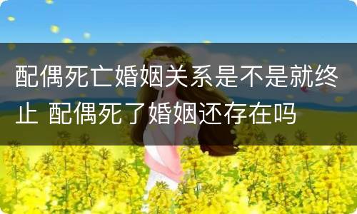配偶死亡婚姻关系是不是就终止 配偶死了婚姻还存在吗