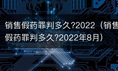 销售假药罪判多久?2022（销售假药罪判多久?2022年8月）
