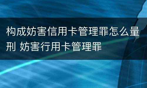 构成妨害信用卡管理罪怎么量刑 妨害行用卡管理罪