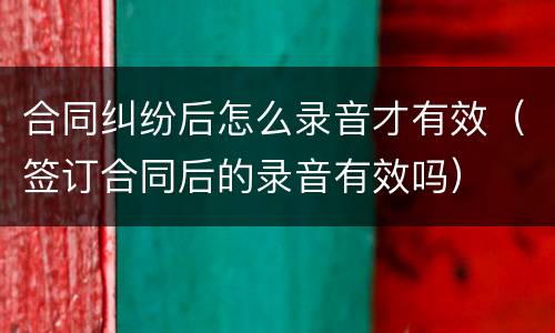 合同纠纷后怎么录音才有效（签订合同后的录音有效吗）