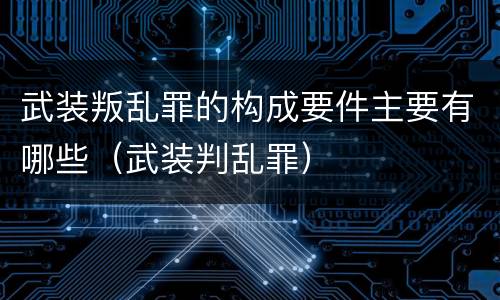 武装叛乱罪的构成要件主要有哪些（武装判乱罪）