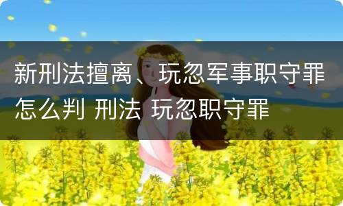 新刑法擅离、玩忽军事职守罪怎么判 刑法 玩忽职守罪