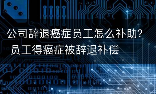 公司辞退癌症员工怎么补助？ 员工得癌症被辞退补偿