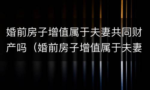 婚前房子增值属于夫妻共同财产吗（婚前房子增值属于夫妻共同财产吗知乎）