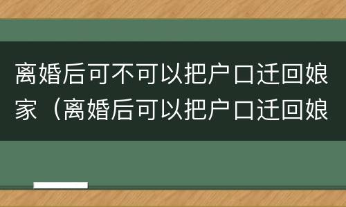 离婚后可不可以把户口迁回娘家（离婚后可以把户口迁回娘家吗）