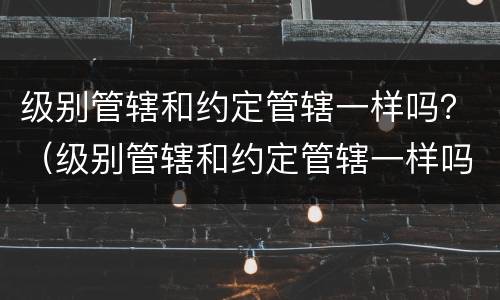 级别管辖和约定管辖一样吗？（级别管辖和约定管辖一样吗怎么写）