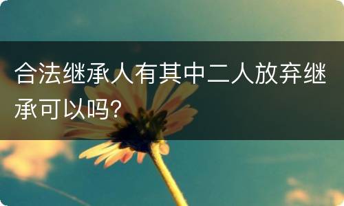 合法继承人有其中二人放弃继承可以吗？