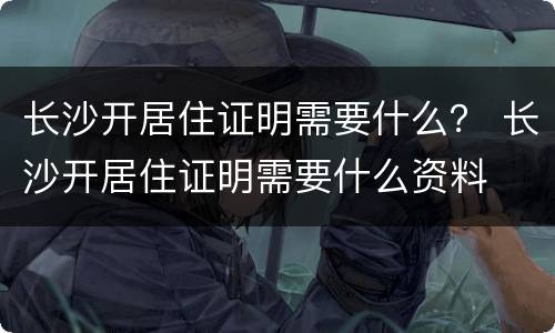 长沙开居住证明需要什么？ 长沙开居住证明需要什么资料