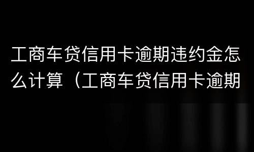 工商车贷信用卡逾期违约金怎么计算（工商车贷信用卡逾期违约金怎么计算的）