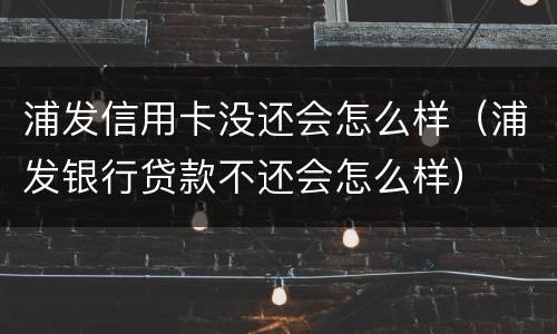 浦发信用卡没还会怎么样（浦发银行贷款不还会怎么样）