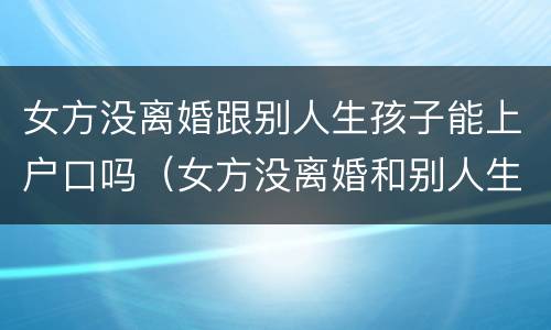 女方没离婚跟别人生孩子能上户口吗（女方没离婚和别人生孩子）