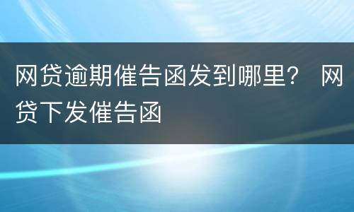 网贷逾期催告函发到哪里？ 网贷下发催告函