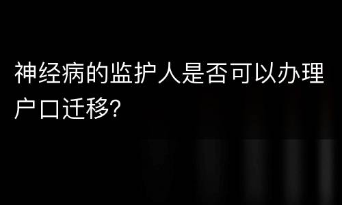 神经病的监护人是否可以办理户口迁移？