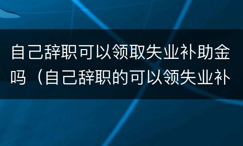 自己辞职可以领取失业补助金吗（自己辞职的可以领失业补助金吗）