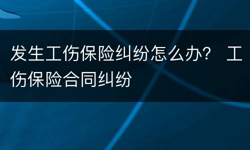 发生工伤保险纠纷怎么办？ 工伤保险合同纠纷