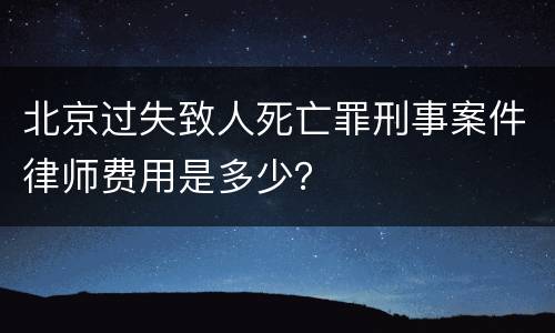 北京过失致人死亡罪刑事案件律师费用是多少？