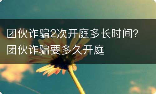团伙诈骗2次开庭多长时间？ 团伙诈骗要多久开庭