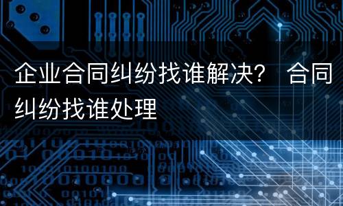 企业合同纠纷找谁解决？ 合同纠纷找谁处理