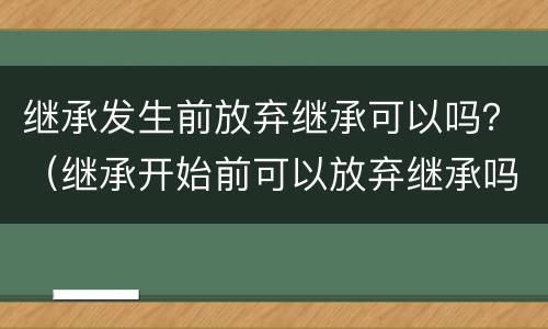继承发生前放弃继承可以吗？（继承开始前可以放弃继承吗）