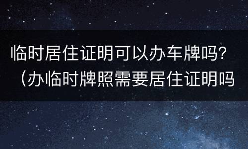 临时居住证明可以办车牌吗？（办临时牌照需要居住证明吗）
