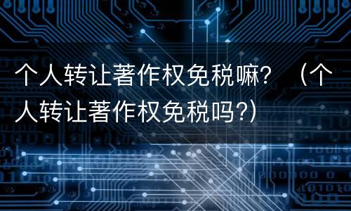 个人转让著作权免税嘛？（个人转让著作权免税吗?）