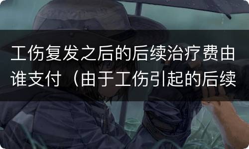工伤复发之后的后续治疗费由谁支付（由于工伤引起的后续治疗费）
