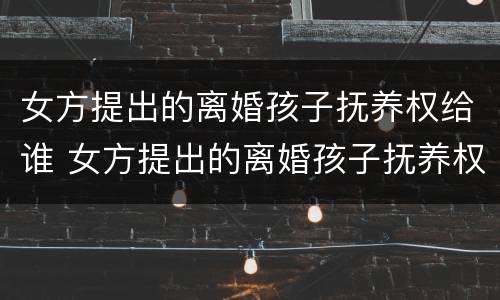 女方提出的离婚孩子抚养权给谁 女方提出的离婚孩子抚养权给谁了