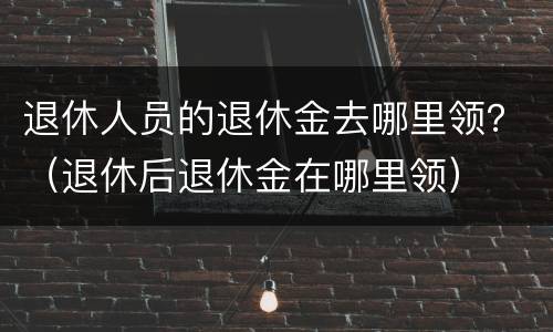 退休人员的退休金去哪里领？（退休后退休金在哪里领）
