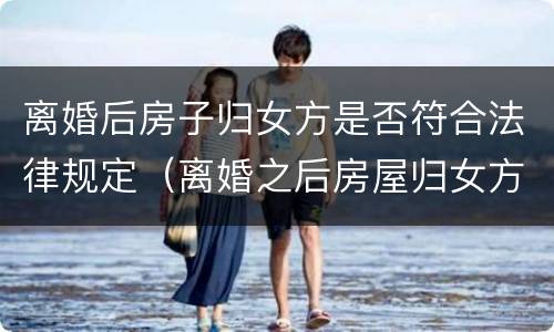 离婚后房子归女方是否符合法律规定（离婚之后房屋归女方怎么过户）