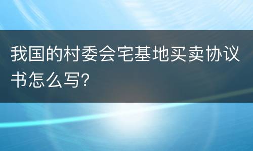 我国的村委会宅基地买卖协议书怎么写？