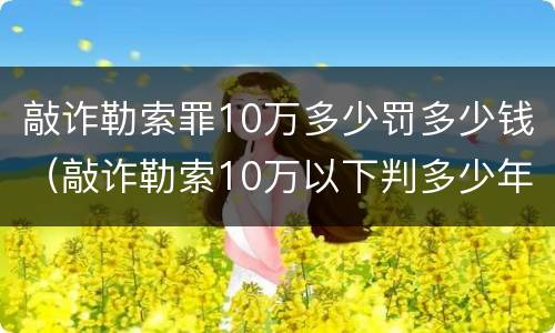 敲诈勒索罪10万多少罚多少钱（敲诈勒索10万以下判多少年）
