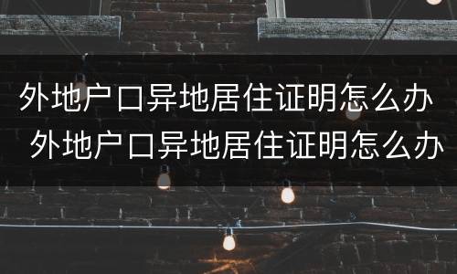 外地户口异地居住证明怎么办 外地户口异地居住证明怎么办理
