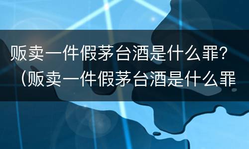 贩卖一件假茅台酒是什么罪？（贩卖一件假茅台酒是什么罪名）