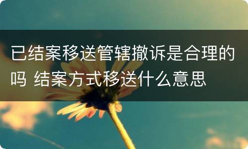 已结案移送管辖撤诉是合理的吗 结案方式移送什么意思