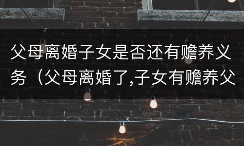 父母离婚子女是否还有赡养义务（父母离婚了,子女有赡养父母的义务吗）