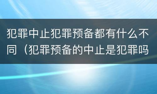 犯罪中止犯罪预备都有什么不同（犯罪预备的中止是犯罪吗）