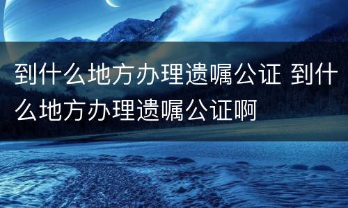 到什么地方办理遗嘱公证 到什么地方办理遗嘱公证啊