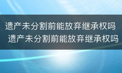 遗产未分割前能放弃继承权吗 遗产未分割前能放弃继承权吗法律规定