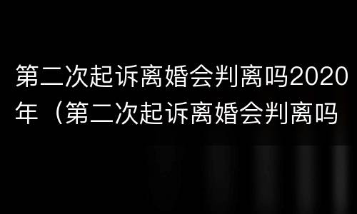 第二次起诉离婚会判离吗2020年（第二次起诉离婚会判离吗2020年份）