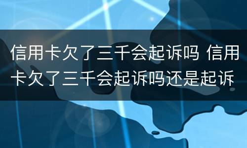 信用卡欠了三千会起诉吗 信用卡欠了三千会起诉吗还是起诉