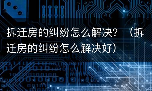 拆迁房的纠纷怎么解决？（拆迁房的纠纷怎么解决好）