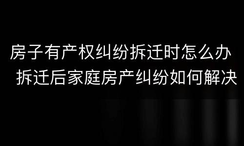 房子有产权纠纷拆迁时怎么办 拆迁后家庭房产纠纷如何解决