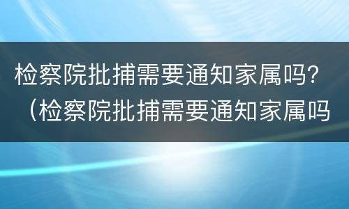 检察院批捕需要通知家属吗？（检察院批捕需要通知家属吗）