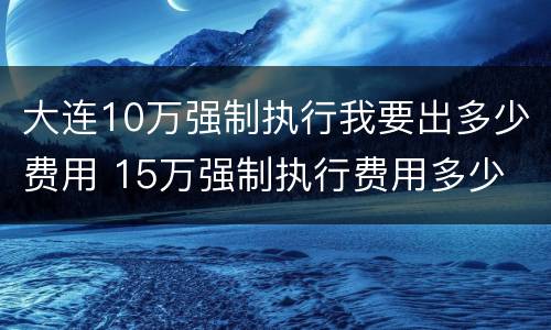 大连10万强制执行我要出多少费用 15万强制执行费用多少